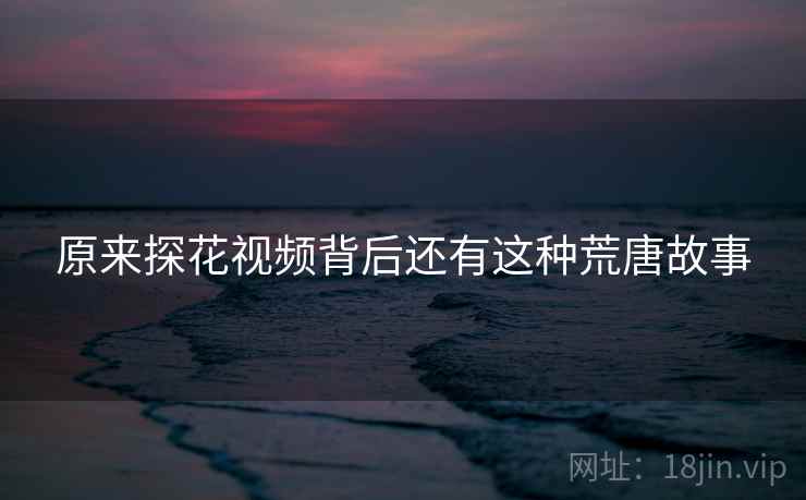 原来探花视频背后还有这种荒唐故事