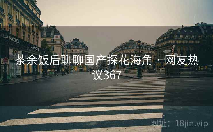 茶余饭后聊聊国产探花海角 · 网友热议367