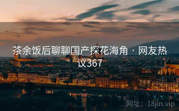 茶余饭后聊聊国产探花海角 · 网友热议367