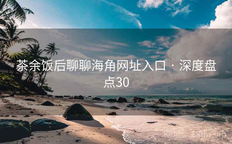 茶余饭后聊聊海角网址入口 · 深度盘点30